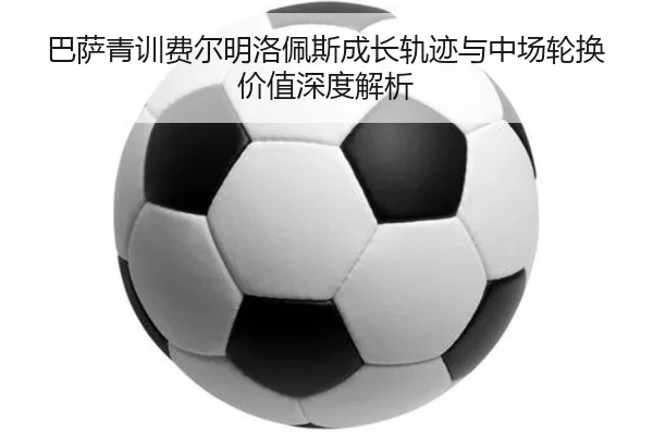 巴萨青训费尔明洛佩斯成长轨迹与中场轮换价值深度解析