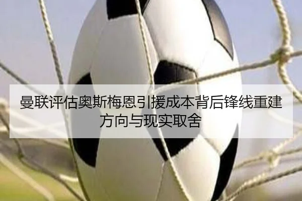 曼联评估奥斯梅恩引援成本背后锋线重建方向与现实取舍
