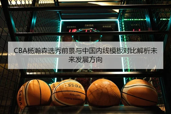CBA杨瀚森选秀前景与中国内线模板对比解析未来发展方向