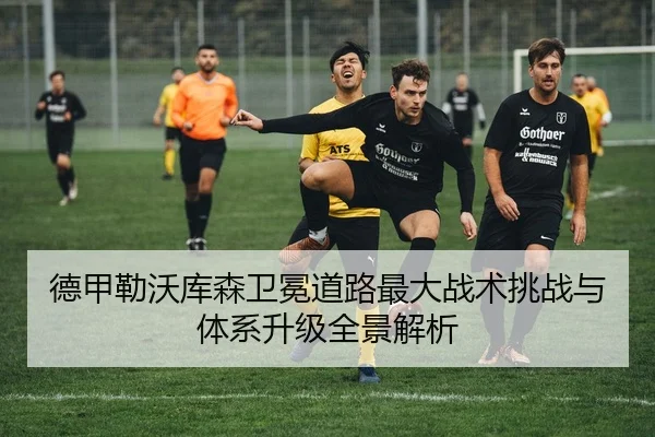 德甲勒沃库森卫冕道路最大战术挑战与体系升级全景解析