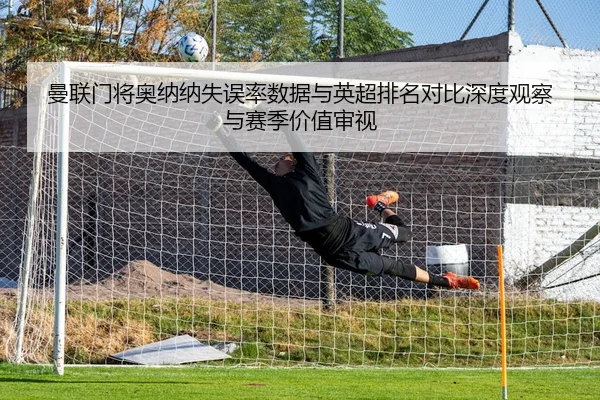 曼联门将奥纳纳失误率数据与英超排名对比深度观察与赛季价值审视